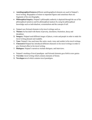 Autobiographical features:different autobiographical elements are used in Naipaul‟s
travel writing. Biographies of minor to important figures and sometimes there are
fragments of his own biography.
Philosophical inquiry: Naipaul‟s philosophic authority is depicted through the use of his
philosophical narratives and his philosophical analysis by using his philosophical
knowledge such as individualism, existentialism and the concept of self.
Naipaul uses fictional elements in his travel writings such as,
1. Themes: he has dealt with theme of poverty, desolation, frustration, decay and
decadence.
2. Imagery: Naipaul used different images of places, events and people in order to make his
travel writing pleasant and readable.
3. Tone: Naipaul‟s has used tones like satire, mock, irony and somber in his travel writings.
4. Characters:Naipaul has introduced different characters in his travel writings in order to
give fictional effect to his travel writing.
5. Dialogues: Naipaul‟s narratives include dialogues, and interviews.
Naipaul‟s meshing of travel paradigms and fictional elements gave birth to new genres
1. Travelon: travel writing which contains elements of fiction.
2. Novelogue:novel which contains travel paradigms.
 
