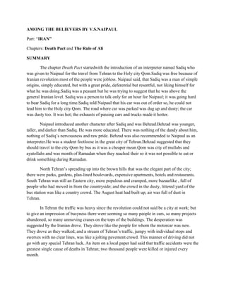 AMONG THE BELIEVERS BY V.S.NAIPAUL
Part: “IRAN”
Chapters: Death Pact and The Rule of Ali
SUMMARY
The chapter Death Pact startedwith the introduction of an interpreter named Sadiq who
was given to Naipaul for the travel from Tehran to the Holy city Qom.Sadiq was free because of
Iranian revolution most of the people were jobless. Naipaul said, that Sadiq was a man of simple
origins, simply educated, but with a great pride, deferential but resentful, not liking himself for
what he was doing.Sadiq was a peasant but he was trying to suggest that he was above the
general Iranian level. Sadiq was a person to talk only for an hour for Naipaul; it was going hard
to bear Sadiq for a long time.Sadiq told Naipaul that his car was out of order so, he could not
lead him to the Holy city Qom. The road where car was parked was dug up and dusty; the car
was dusty too. It was hot; the exhausts of passing cars and trucks made it hotter.
Naipaul introduced another character after Sadiq and was Behzad.Behzad was younger,
taller, and darker than Sadiq. He was more educated. There was nothing of the dandy about him,
nothing of Sadiq‟s nervousness and raw pride. Behzad was also recommended to Naipaul as an
interpreter.He was a student footloose in the great city of Tehran.Behzad suggested that they
should travel to the city Qom by bus as it was a cheaper mean.Qom was city of mullahs and
ayatollahs and was month of Ramadan when they reached their so it was not possible to eat or
drink something during Ramadan.
North Tehran‟s spreading up into the brown hills that was the elegant part of the city;
there were parks, gardens, plan-lined boulevards, expensive apartments, hotels and restaurants.
South Tehran was still an Eastern city, more populous and cramped, more bazaarlike , full of
people who had moved in from the countryside; and the crowd in the dusty, littered yard of the
bus station was like a country crowd. The August heat had built up; air was full of dust in
Tehran.
In Tehran the traffic was heavy since the revolution could not said be a city at work; but
to give an impression of busyness there were seeming so many people in cars, so many projects
abandoned, so many unmoving cranes on the tops of the buildings. The desperation was
suggested by the Iranian drove. They drove like the people for whom the motorcar was new.
They drove as they walked; and a stream of Tehran‟s traffic, jumpy with individual stops and
swerves with no clear lines, was like a jolting pavement crowd. This manner of driving did not
go with any special Tehran luck. An item on a local paper had said that traffic accidents were the
greatest single cause of deaths in Tehran; two thousand people were killed or injured every
month.
 