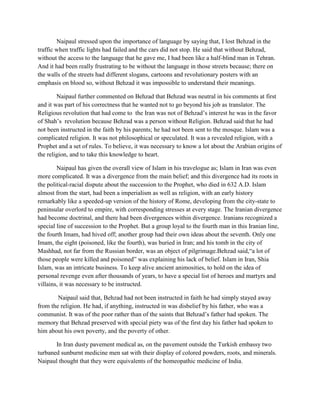 Naipaul stressed upon the importance of language by saying that, I lost Behzad in the
traffic when traffic lights had failed and the cars did not stop. He said that without Behzad,
without the access to the language that he gave me, I had been like a half-blind man in Tehran.
And it had been really frustrating to be without the language in those streets because; there on
the walls of the streets had different slogans, cartoons and revolutionary posters with an
emphasis on blood so, without Behzad it was impossible to understand their meanings.
Naipaul further commented on Behzad that Behzad was neutral in his comments at first
and it was part of his correctness that he wanted not to go beyond his job as translator. The
Religious revolution that had come to the Iran was not of Behzad‟s interest he was in the favor
of Shah‟s revolution because Behzad was a person without Religion. Behzad said that he had
not been instructed in the faith by his parents; he had not been sent to the mosque. Islam was a
complicated religion. It was not philosophical or speculated. It was a revealed religion, with a
Prophet and a set of rules. To believe, it was necessary to know a lot about the Arabian origins of
the religion, and to take this knowledge to heart.
Naipaul has given the overall view of Islam in his travelogue as; Islam in Iran was even
more complicated. It was a divergence from the main belief; and this divergence had its roots in
the political-racial dispute about the succession to the Prophet, who died in 632 A.D. Islam
almost from the start, had been a imperialism as well as religion, with an early history
remarkably like a speeded-up version of the history of Rome, developing from the city-state to
peninsular overlord to empire, with corresponding stresses at every stage. The Iranian divergence
had become doctrinal, and there had been divergences within divergence. Iranians recognized a
special line of succession to the Prophet. But a group loyal to the fourth man in this Iranian line,
the fourth Imam, had hived off; another group had their own ideas about the seventh. Only one
Imam, the eight (poisoned, like the fourth), was buried in Iran; and his tomb in the city of
Mashhad, not far from the Russian border, was an object of pilgrimage.Behzad said,“a lot of
those people were killed and poisoned” was explaining his lack of belief. Islam in Iran, Shia
Islam, was an intricate business. To keep alive ancient animosities, to hold on the idea of
personal revenge even after thousands of years, to have a special list of heroes and martyrs and
villains, it was necessary to be instructed.
Naipaul said that, Behzad had not been instructed in faith he had simply stayed away
from the religion. He had, if anything, instructed in was disbelief by his father, who was a
communist. It was of the poor rather than of the saints that Behzad‟s father had spoken. The
memory that Behzad preserved with special piety was of the first day his father had spoken to
him about his own poverty, and the poverty of other.
In Iran dusty pavement medical as, on the pavement outside the Turkish embassy two
turbaned sunburnt medicine men sat with their display of colored powders, roots, and minerals.
Naipaul thought that they were equivalents of the homeopathic medicine of India.
 