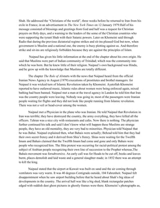 Shah. He addressed the “Christians of the world”, three weeks before he returned to Iran from his
exile in France, in an advertisement in The New York Times on 12 January 1979.Half of his
message consisted of blessings and greetings from God and half was a request for Christian
prayers on Holy days, and a warning to the leaders of the some of the Christian countries who
were supporting the tyrant Shah with their Satanic powers. Later on Khomeini said through
Radio that during the previous dictatorial regime strikes and sit-ins pleased God but now, when
government is Muslim and a national one, the enemy is busy plotting against us. And therefore
strike and sit-ins are religiously forbidden because they are against the principles of Islam.
Naipaul has given his little information at the end of the chapter about his own origin. He
said that Muslims were part of Indian community of Trinidad; which was the community into
which he was born. But he knew little of their religion. Naipaul‟s own background was Hindu,
and he grew up with the knowledge that Muslims are totally different.
The chapter The Rule of Alistarts with the news that Naipaul heard from the official
Iranian News Agency in August (1979) executions of prostitutes and brothel managers: for
Naipaul it was wicked turn of Islamic Revolution taken by Khomeini. Ayatollah Khomeini
reported to have outlawed music, Islamic rules about women were being enforced again, mixed
bathing had been banned. Naipaul met a man at the travel agency in Landon he told him that Iran
was the country people were leaving. Nobody was going in; most of the passengers were Iranian
people waiting for flights and they did not look like people running from Islamic revolution.
There was not a veil or head-cover among the women.
Naipaul met a Physician in the plane who was Iranian. He told Naipaul that Revolution in
Iran was terrible; they have destroyed the country, the army everything, they have killed all the
officers. Tehran was a nice city with restaurants and cafes. Now there is nothing. The physician
further continued his talk and said I don‟t know what will happen these Muslims are strange
people, they have an old mentality, they are very bad to minorities. Physician told Naipaul that
he was Bahai. Naipaul explained then, what Bahais were actually; Behzad told him that they had
their own secret frenzy and it derived from Shia‟s frenzy. Shias were waiting for the Twelfth
Imam and Bahais claimed that the Twelfth Imam had come and gone and only Bahais were
people who recognized him. The Shia protest was occurring for racial-political protest among the
subject of Arabian people recognizing their own line of succession to the Prophet whereas,The
Bahais movement was forsubversive. An early call was for Heads to be cut off, books and leaves
burnt, places demolish and laid waste and a general slaughter made; in 1852 there was an attempt
to kill the king.
Naipaul stated that the airport at Kuwait was built on sand and the air coming through
ventilators was very warm. It was 40 degrees Centigrade outside, 104 Fahrenheit. Naipaul felt
disappointment when he saw airport building before that he heard about Shah‟s big ideas of
developments in the country. The arrival hall was like a big shed, blank rectangular patches
edged with reddish dust ghost pictures in ghostly frames were there. Khomeini‟s photographs as,
 