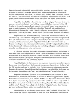 hard-eyed, sensual, and unreliable and roguish-looking were there seeming as that they were
portrayed by an enemy. The airport branch of Melli Bank was looking like an Indian Bazaar
because of rough tables, three clerks, a lot of brown paper, a littered floor. The luggage track did
not move for a long time. Iranians like physician‟s family were sitting patiently looking like local
people coming from the town within the country. The custom man offered Naipaul Whisky.
Naipaul has described that colors of the city were dusty and pale. The roads, the trees, the
cars were covered with the dust. Some buildings were unfinished and other were looking old.
Outside the city people were standing in queues to vote out their leaders. It was second time to
elect the leader because the first had been a referendum. The people had voted then for an
Islamic republic. This election was for „Assembly of Experts‟ who would work out an Islamic
Constitution. Experts were necessary because Islamic Constitution was not simple to be adopted.
Naipaul‟s hotel was in Tehran for his stay. The hotel was one of the older hotels of the
city behind high a wall. The hotel had a gateman‟s lodge, an asphalted circular drive, patches of
lawn with shrubs and trees. There were glass walls on the two sides of the lobby. On one was the
courtyard, with the dusty shrubs, pines and parked hotel taxis. The room that was taken by
Naipaul was of a good size, with sturdy wooden furniture, and with wood paneling three or four
feet up the side walls but the air conditioning duct was leaking so Naipaul was allotted another
room that was of the same size as the previous one.
In Tehran the pavements were broken. Many shop signs were broken or had lost some of
their raised letters. Dust and grime was so general. On the building‟s walls there were posters of
revolution and on the pavements there were kiosks of magazines about revolution. Most of them
had covers having Shah‟s photographs. Though it was Ramadan there were crowds of people
outside the cinema hall and they were buying dryfruits.
Naipaul highlighted the facelessness he saw on posters, magazine covers and newspapers.
In one poster of revolution he saw faceless crowd, in a newspaper he saw he saw the face of Ali;
the Shia hero, the cousin and the son in-law of the Prophet, was shown as transparent against a
landscape. In one poster Khomeini himself had been faceless. Naipaul said that facelessness had
begun to seem like an Islamic motif and it was indeed the subject of protest in Iran Week.
Naipaul met the editor of Iran Week he asked him about the Iran Weekcover as, Were
Iranian families, even middle-class families, as “nuclear” as the cover suggested? I had expected
Iranian families more traditional, more extended. MrAbidi said they were as the cover had shown
them. On the Constitution day, to mark Iran‟s first written constitution, achieved only in 1906 on
Nadir Shah avenue; Nadir Shah who was the Persian King, who raided Delhi in 1739 and broke
up Shah Jahan‟s Peacock Throne, the jewels of which are still part of Iranian State Treasure
pavement hawkers and the sun and the dust made India feel close.
Naipaul said that he was given ten minutes at Iran Week offered a job Tebran Times. The
Times was the new English-Language daily its motto was “May Truth Prevail”; the office was
 