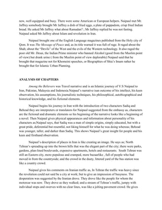 new, well equipped and busy. There were some American or European helpers. Naipaul met Mr.
Jaffrey somebody brought Mr Jaffrey a dish of fried eggs, a plate of pappadom, crisp fried Indian
bread. He asked Mr Jaffrey what about Ramadan? ; Mr Jaffrey replied he was not fasting.
Naipaul asked Mr Jaffrey about Islam and revolution in Iran.
Naipaul brought one of the English Language magazines published from the Holy city of
Qom. It was The Message of Peace and, as its title warned it was full of rage. It raged about the
Shah; about the “Devils” of the West and the evils of the Western technology. It also raged the
poor old Mr. Desai, the Indian Prime minister who banned Alcohol (good from the Muslim point
of view) but drank urine ( from the Muslim point of view deplorable) Naipaul said that he
brought that magazine not for Khomeini speeches, or Biographies of Shia‟s Imam rather he
brought that for Islamic Urban Planning.
ANALYSIS OF CHAPTERS
Among the Believers was Travel narrative and is an Islamic journey of V.S Naipaul to
Iran, Pakistan, Malaysia and Indonesia.Naipaul‟s narrative isan outcome of his intellect, his keen
observation, his assumptions, his journalistic techniques, his philosophical, autobiographical and
historical knowledge, and his fictional elements.
Naipaul begins his journey in Iran with the introduction of two characters Sadiq and
Behzad they are interpreters or translators for Naipaul suggested from the embassy as, characters
are the fictional and dramatic elements so his beginning of the narrative looks like a beginning of
a novel. Then Naipaul gives physical appearances and information about personality of his
characters as;Naipaul says, that Sadiq was a man of simple origins, simply educated, but with a
great pride, deferential but resentful, not liking himself for what he was doing whereas; Behzad
was younger, taller, and darker than Sadiq. This shows Naipaul‟s great insight for people and his
keen and firsthand observation.
Naipaul‟s description of places in Iran is like creating an image. He says as; North
Tehran‟s spreading up into the brown hills that was the elegant part of the city; there were parks,
gardens, plan-lined boulevards, expensive apartments, hotels and restaurants. South Tehran was
still an Eastern city, more populous and cramped, more bazaarlike , full of people who had
moved in from the countryside; and the crowd in the dusty, littered yard of the bus station was
like a country crowd.
Naipaul gives his comments on Iranian traffic as, In Tehran the traffic was heavy since
the revolution could not said be a city at work; but to give an impression of busyness. The
desperation was suggested by the Iranian drove. They drove like the people for whom the
motorcar was new. They drove as they walked; and a stream of Tehran‟s traffic, jumpy with
individual stops and swerves with no clear lines, was like a jolting pavement crowd. He gives
 