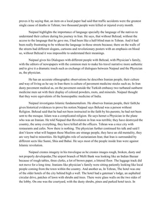 proves it by saying that, an item on a local paper had said that traffic accidents were the greatest
single cause of deaths in Tehran; two thousand people were killed or injured every month.
Naipaul highlights the importance of language specially the language of the natives to
understand their culture during his journey in Iran. He says, that without Behzad, without the
access to the language that he gave me, I had been like a half-blind man in Tehran. And it had
been really frustrating to be without the language in those streets because; there on the walls of
the streets had different slogans, cartoons and revolutionary posters with an emphasis on blood
so, without Behzad it was impossible to understand their meanings.
Naipaul gives his Dialogues with different people with Behzad, with Physician‟s family,
with the editors of newspapers with the common men to make his travel narrative more authentic
and to give it a dramatic touch such as exchange of dialogues between Naipaul and the Physician
as, the physician.
He has an accurate ethnographic observations he describes Iranian people, their culture
and way of living as he say in Iran there is culture of pavement medicine stocks such as; In Iran
dusty pavement medical as, on the pavement outside the Turkish embassy two turbaned sunburnt
medicine men sat with their display of colored powders, roots, and minerals. Naipaul thought
that they were equivalents of the homeopathic medicine of India.
Naipaul investigates Islamic fundamentalism. He observes Iranian people, their faith,he
gives historical evidences to prove his notion.Naipaul says Behzad was a person without
Religion. Behzad said that he had not been instructed in the faith by his parents; he had not been
sent to the mosque. Islam was a complicated religion. He says hemet a Physician in the plane
who was an Iranian. He told Naipaul that Revolution in Iran was terrible; they have destroyed the
country, the army everything, they have killed all the officers. Tehran was a nice city with
restaurants and cafes. Now there is nothing. The physician further continued his talk and said I
don‟t know what will happen these Muslims are strange people, they have an old mentality, they
are very bad to minorities. He highlights role of sectarianism Iran; that Iran is surrounded by
different sects like Sunni, Shia and Bahai. He says most of the people inside Iran were against
Islamic revolution.
Naipaul creates imagery in his travelogue as he creates images rough, broken, dusty and
not properly developedas,The airport branch of Melli Bank was looking like an Indian Bazaar
because of rough tables, three clerks, a lot of brown paper, a littered floor. The luggage track did
not move for a long time. Iranians like physician‟s family were sitting patiently looking like local
people coming from the town within the country. And another as, In Tehran, The hotel was one
of the older hotels of the city behind high a wall. The hotel had a gateman‟s lodge, an asphalted
circular drive, patches of lawn with shrubs and trees. There were glass walls on the two sides of
the lobby. On one was the courtyard, with the dusty shrubs, pines and parked hotel taxis. In
 