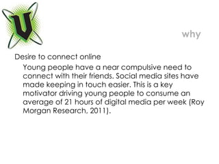 Desire to connect online Young people have a near compulsive need to connect with their friends. Social media sites have made keeping in touch easier. This is a key motivator driving young people to consume an average of 21 hours of digital media per week (Roy Morgan Research, 2011).  why 
