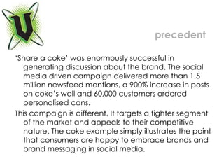 ‘ Share a coke’ was enormously successful in generating discussion about the brand. The social media driven campaign delivered more than 1.5 million newsfeed mentions, a 900% increase in posts on coke’s wall and 60,000 customers ordered personalised cans. This campaign is different. It targets a tighter segment of the market and appeals to their competitive nature. The coke example simply illustrates the point that consumers are happy to embrace brands and brand messaging in social media. precedent 