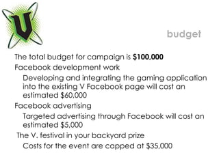 The total budget for campaign is  $100,000  Facebook development work Developing and integrating the gaming application into the existing V Facebook page will cost an estimated $60,000 Facebook advertising Targeted advertising through Facebook will cost an estimated $5,000 The V. festival in your backyard prize Costs for the event are capped at $35,000 budget 