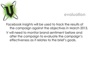 evaluation Facebook insights will be used to track the results of the campaign against the objectives in March 2013.  V will need to monitor brand sentiment before and after the campaign to evaluate the campaign’s effectiveness as it relates to the brief’s goals.  