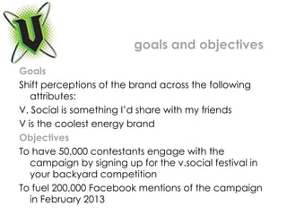 Goals Shift perceptions of the brand across the following attributes: V. Social is something I’d share with my friends V is the coolest energy brand Objectives  To have 50,000 contestants engage with the campaign by signing up for the v.social festival in your backyard competition To fuel 200,000 Facebook mentions of the campaign in February 2013 goals and objectives 
