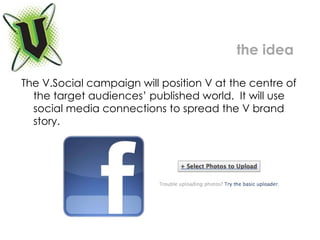 The V.Social campaign will position V at the centre of the target audiences’ published world.  It will use social media connections to spread the V brand story.  the idea 