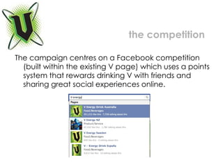 The campaign centres on a Facebook competition (built within the existing V page) which uses a points system that rewards drinking V with friends and sharing great social experiences online.  the competition 