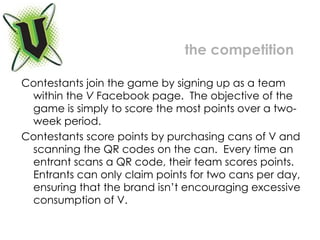 Contestants join the game by signing up as a team within the  V  Facebook page.  The objective of the game is simply to score the most points over a two-week period.  Contestants score points by purchasing cans of V and scanning the QR codes on the can.  Every time an entrant scans a QR code, their team scores points.  Entrants can only claim points for two cans per day, ensuring that the brand isn’t encouraging excessive consumption of V. the competition 