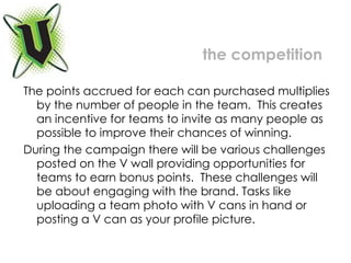 The points accrued for each can purchased multiplies by the number of people in the team.  This creates an incentive for teams to invite as many people as possible to improve their chances of winning. During the campaign there will be various challenges posted on the V wall providing opportunities for teams to earn bonus points.  These challenges will be about engaging with the brand. Tasks like uploading a team photo with V cans in hand or posting a V can as your profile picture.  the competition 