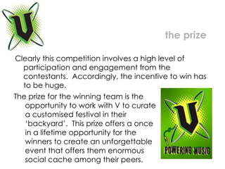Clearly this competition involves a high level of participation and engagement from the contestants.  Accordingly, the incentive to win has to be huge.  the prize The prize for the winning team is the  opportunity to work with V to curate  a customised festival in their  ‘backyard’.  This prize offers a once  in a lifetime opportunity for the  winners to create an unforgettable  event that offers them enormous  social cache among their peers. 