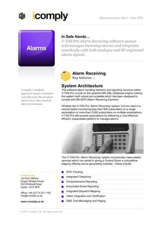 Information fact sheet - June 2011




                                     In Safe Hands…
                                     V-TAS Pro Alarm Receiving software queues
                                     and manages incoming alarms and integrates
                                     seamlessly with both analogue and IP originated
                                     alarm signals.




                                               Alarm Receiving
                                               Key features…

                                     System Architecture
i-comply’s modular                   The software alarm handling behavior and reporting structure within
approach means customers             V-TAS Pro is built on the powerful MS SQL Database engine making
can select just the products         the system both robust and scalable which has been designed to
and services they need for           comply with BS:5979 (Alarm Receiving Centres).
their environment.
                                     Whether the V-TAS Pro ‘Alarm Receiving’ system is to be used in a
                                     central station monitoring less than 500 subscribers on a single
                                     workstation or more than 5,000 subscribers on multiple workstations,
                                     V-TAS Pro will exceed expectations by delivering a cost effective,
                                     efficient, expandable platform to manage alarms.




                                     The V-TAS Pro ‘Alarm Receiving’ system incorporates value-added
                                     services which can assist in giving a Control Room a competitive
                                     edge by offering venue generating modules – these include:


                                          GPS Tracking
Contact us:
                                          Integrated Telephony
1st Floor Offices
Dragon Bridge House                       Comprehensive Reporting
253 Whitehall Road
Leeds LS12 6ER                            Automated Email Reporting
                                          Integrated Dispatch Mapping
Office: +44 (0)113 231 1100
info@i-comply.co.uk                       Video Integration and Verification

www.i-comply.co.uk                        SMS Text Messaging and Paging



©2011 icomply Ltd. All rights reserved.
 