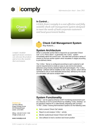 Information fact sheet - June 2011




                                     In Control…
                                     i-CALL from i-comply is a cost-effective and fully
                                     scalable check call management system designed
                                     to meet the needs of both corporate customers
                                     and local government bodies.




                                               Check Call Management System
                                               Key feature…

                                     System Architecture
icomply’s modular                    When a vulnerable worker fails to respond to an automated ‘Check
approach means customers             Call’, or if a ‘Panic Alarm’ is generated, the ‘i-CALL’ system
can select just the products         immediately alerts the control room - this alert then prompts a series of
and services they need for           checks on the lone worker system which escalates in stages according
their environment.                   to pre-defined criteria.

                                     The ‘i-CALL’ Server is configured according to each customer’s call
                                     volume requirements to create an easy to use end-to-end solution
                                     delivered using industry standard Microsoft technologies. The ’i-CALL
                                     Desktop’ software will be installed on the ‘i-CALL Server’, which will be
                                     connected to one or more dedicated phone lines; defined by the results
                                     of a simulated call volume analysis test.




                                     System Functionality
                                     ‘i-CALL’ can be used to enhance a 24/7 monitoring environment such
                                     as a Security or CCTV Control Room by installing ‘i-CALL Desktop’ on
Contact us:                          an operators network PC or alternatively integrating with icomply’s
1st Floor Offices
                                     ‘V-TAS’ (Video Tracking Administration System) for the following uses:
Dragon Bridge House
253 Whitehall Road
Leeds LS12 6ER                            Add or amend ‘Check Call’ details
                                          Report on and analyse ‘i-CALL’ activity
Office: +44 (0)113 231 1100
info@i-comply.co.uk                       Monitor audio/visual missed ‘Check Call’ alerts

www.i-comply.co.uk                        Use software to track a workers last known position



©2011 icomply Ltd. All rights reserved.
 