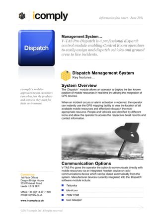 Information fact sheet - June 2011




                                     Management System…
                                     V-TAS Pro Dispatch is a professional dispatch
                                     control module enabling Control Room operators
                                     to easily assign and dispatch vehicles and ground
                                     crew to live incidents.




                                               Dispatch Management System
                                               Key features…

                                     System Overview
i-comply’s modular                   The ‘Dispatch’ module allows an operator to display the last known
approach means customers             position of mobile resources in real time by utilising the integration of
can select just the products         GPS devices.
and services they need for
their environment.                   When an incident occurs or alarm activation is received, the operator
                                     can instantly use the GPS mapping facility to view the location of all
                                     available mobile resources and effectively dispatch the most
                                     appropriate resource. People and vehicles are identified by different
                                     icons and allow the operator to access the respective detail records and
                                     contact information.




                                     Communication Options
                                     V-TAS Pro gives the operator the option to communicate directly with
                                     mobile resources via an integrated headset device or radio
Contact us:                          communications device which can be dialed automatically from the
1st Floor Offices                    system. Manufacturer devices currently integrated into the ‘Dispatch’
Dragon Bridge House                  software module include:
253 Whitehall Road
Leeds LS12 6ER                            Teltonika
                                          Identicom
Office: +44 (0)113 231 1100
info@i-comply.co.uk                       TOM TOM

www.i-comply.co.uk                        Geo Skeeper



©2011 icomply Ltd. All rights reserved.
 