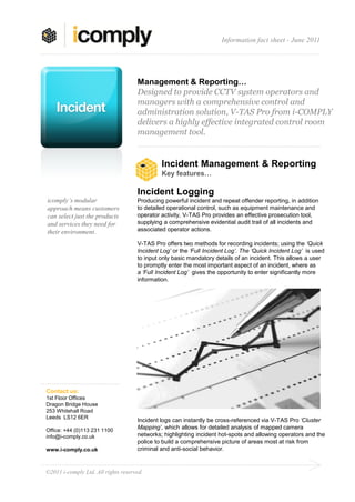 Information fact sheet - June 2011




                                     Management & Reporting…
                                     Designed to provide CCTV system operators and
                                     managers with a comprehensive control and
                                     administration solution, V-TAS Pro from i-COMPLY
                                     delivers a highly effective integrated control room
                                     management tool.


                                              Incident Management & Reporting
                                              Key features…

                                     Incident Logging
icomply’s modular                    Producing powerful incident and repeat offender reporting, in addition
approach means customers             to detailed operational control, such as equipment maintenance and
can select just the products         operator activity, V-TAS Pro provides an effective prosecution tool,
and services they need for           supplying a comprehensive evidential audit trail of all incidents and
their environment.                   associated operator actions.

                                     V-TAS Pro offers two methods for recording incidents; using the ‘Quick
                                     Incident Log’ or the ‘Full Incident Log’. The ‘Quick Incident Log’ is used
                                     to input only basic mandatory details of an incident. This allows a user
                                     to promptly enter the most important aspect of an incident, where as
                                     a ‘Full Incident Log’ gives the opportunity to enter significantly more
                                     information.




Contact us:
1st Floor Offices
Dragon Bridge House
253 Whitehall Road
Leeds LS12 6ER
                                     Incident logs can instantly be cross-referenced via V-TAS Pro ‘Cluster
Office: +44 (0)113 231 1100
                                     Mapping’, which allows for detailed analysis of mapped camera
info@i-comply.co.uk                  networks; highlighting incident hot-spots and allowing operators and the
                                     police to build a comprehensive picture of areas most at risk from
www.i-comply.co.uk                   criminal and anti-social behavior.


©2011 i-comply Ltd. All rights reserved.
 