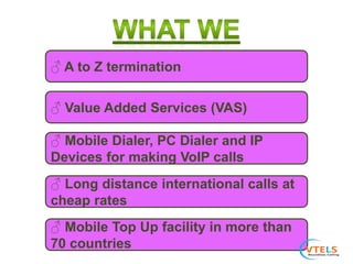 ♂ A to Z termination
♂ Long distance international calls at
cheap rates
♂ Mobile Dialer, PC Dialer and IP
Devices for making VoIP calls
♂ Value Added Services (VAS)
♂ Mobile Top Up facility in more than
70 countries
 