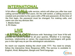 V-Tel offers international calls service, which will allow you offer low cost
calling service to your end users. On the soft switch, a calling account is
created and provided to the users with a PIN and password. At the time of
the first login, the password must be changed. For making calls, end
users can use any devices like:
1. Mobile Dialer
2. PC Dialer
Live Astrology: Accurate predictions with 'Astrology Live' from V-Tel will
provide the correct answer to all your queries. Whether it is marriage,
business, relationship or career, the experienced astrologers will guide
you in the right way as per the astrological calculations.
So reach our experts dialing the short code 7777. You need to simply
follow the Interactive Voice Response (IVR). The service is available in
English, Hindi, Malayalam, Bangla and Tamil language.
 