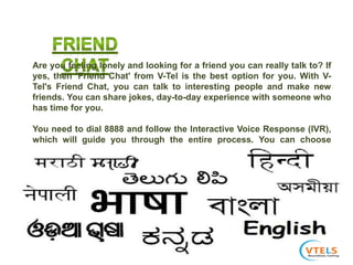 Are you feeling lonely and looking for a friend you can really talk to? If
yes, then 'Friend Chat' from V-Tel is the best option for you. With V-
Tel's Friend Chat, you can talk to interesting people and make new
friends. You can share jokes, day-to-day experience with someone who
has time for you.
You need to dial 8888 and follow the Interactive Voice Response (IVR),
which will guide you through the entire process. You can choose
among English, Hindi, Malayalam, Bangla, Nepali and Tamil.
 