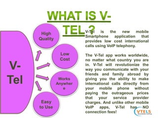 Easy
to Use
High
Quality
Low
Cost
Works
Anywher
e
V-
Tel
V-Tel is the new mobile
Smartphone application that
provides low cost international
calls using VoIP telephony.
The V-Tel app works worldwide,
no matter what country you are
in. V-Tel will revolutionize the
way you communicate with your
friends and family abroad by
giving you the ability to make
international calls directly from
your mobile phone without
paying the outrageous prices
that your service provider
charges. And unlike other mobile
VoIP apps, V-Tel has NO
connection fees!
 