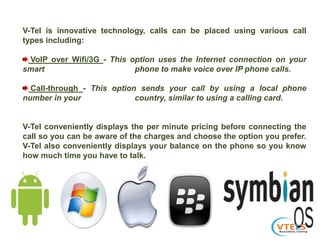 V-Tel is innovative technology, calls can be placed using various call
types including:
VoIP over Wifi/3G - This option uses the Internet connection on your
smart phone to make voice over IP phone calls.
Call-through - This option sends your call by using a local phone
number in your country, similar to using a calling card.
V-Tel conveniently displays the per minute pricing before connecting the
call so you can be aware of the charges and choose the option you prefer.
V-Tel also conveniently displays your balance on the phone so you know
how much time you have to talk.
 