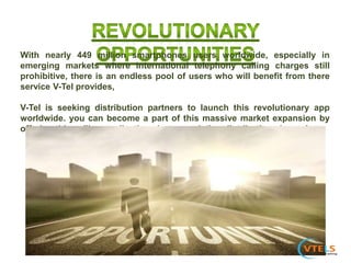 With nearly 449 million smartphones users worldwide, especially in
emerging markets where international telephony calling charges still
prohibitive, there is an endless pool of users who will benefit from there
service V-Tel provides,
V-Tel is seeking distribution partners to launch this revolutionary app
worldwide. you can become a part of this massive market expansion by
offering this calling application via your existing distribution channels.
 