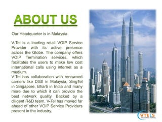 V-Tel is a leading retail VOIP Service
Provider with its active presence
across the Globe. The company offers
VOIP Termination services, which
facilitates the users to make low cost
international calls using internet as a
medium.
V-Tel has collaboration with renowned
carriers like DIGI in Malaysia, SingTel
in Singapore, Bharti in India and many
more due to which it can provide the
best network quality. Backed by a
diligent R&D team, V-Tel has moved far
ahead of other VOIP Service Providers
present in the industry.
Our Headquarter is in Malaysia.
 