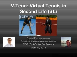 V-Tenn: Virtual Tennis in
Second Life (SL)
Eduard Merc emerc@hawaii.edu
Francisco V. Jumawan fjumawan@hawaii.edu
TCC 2013 Online Conference
April 17, 2013
Image taken from
http://baseballbytheyard.blogspot.com/2011/01/batting-
stance-importance-of-good-base.html
 