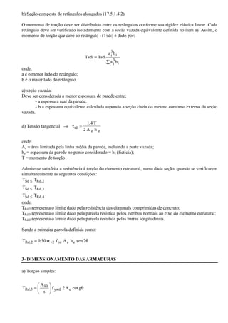 b) Seção composta de retângulos alongados (17.5.1.4.2) 
O momento de torção deve ser distribuído entre os retângulos conforme sua rigidez elástica linear. Cada 
retângulo deve ser verificado isoladamente com a seção vazada equivalente definida no item a). Assim, o 
momento de torção que cabe ao retângulo i (Tsdi) é dado por: 
onde: 
a é o menor lado do retângulo; 
b é o maior lado do retângulo. 
a b 
c) seção vazada: 
Deve ser considerada a menor espessura de parede entre; 
- a espessura real da parede; 
- b a espessura equivalente calculada supondo a seção cheia do mesmo contorno externo da seção 
vazada. 
d) Tensão tangencial ® 
1,4 T 
2 A h 
= 
e e 
ttd 
onde: 
Ae = área limitada pela linha média da parede, incluindo a parte vazada; 
he = espessura da parede no ponto considerado = h1 (fictícia); 
T = momento de torção 
Admite-se satisfeita a resistência à torção do elemento estrutural, numa dada seção, quando se verificarem 
simultaneamente as seguintes condições: 
T T 
£ 
Sd Rd,2 
T T 
£ 
Sd Rd,3 
T T 
£ 
Sd Rd,4 
onde: 
TRd,2 representa o limite dado pela resistência das diagonais comprimidas de concreto; 
TRd,3 representa o limite dado pela parcela resistida pelos estribos normais ao eixo do elemento estrutural; 
TRd,2 representa o limite dado pela parcela resistida pelas barras longitudinais. 
Sendo a primeira parcela definida como: 
TRd,2 = 0,50 av2 f cd Ae he sen 2q 
3- DIMENSIONAMENTO DAS ARMADURAS 
a) Torção simples: 
 
q  
  
A 
90 
= f 2A cot g 
T ywd e 
s 
Rd,3 
Σ 
= 
i 
3i 
i 
3i 
a b 
Tsdi Tsd 
 