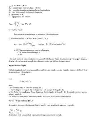 fywd £ 435 MPa (CA-50) 
A90 : área da seção transversal de 1 estribo 
Asl : soma das áreas das seções das barras longitudinais. 
Ae : área limitada pela linha média da parede 
m : perímetro de Ae 
s : espaçamento dos estribos 
A 
 
 
= f 2A tg 
q  
 
sl 
T ywd e 
u 
Rd,4 
b) Torção e Flexão 
Determina-se separadamente as armaduras e depois se soma. 
c) Armadura mínima - CA-50, CA-60 (item 17.5.1.2) 
r = r ³ 0,2*f Asw/smin = 2 x 100 x A90/smin (cm2/m) 
ywk 
ctm 
sl sw f 
s £ 1/2 da menor dimensão transversal da peça 
1/3 da maior dimensão da peça 
20 cm 
- Em cada canto da armadura transversal, quando não houver barras longitudinais previstas pelo cálculo, 
deve-se colocar barras de armação com diâmetro maior que f 10 ou do f do estribo. 
Rigidez à flexo-torção 
Na falta de cálculo mais preciso, quando o perfil possuir paredes opostas paralelas ou aprox. (I, C, Z, U) a 
rigidez pode ser calculada por: 
r = T/q 
onde 
q = (a1 + a2) / z 
onde: 
z é a distância entre os eixos das paredes 1 e 2. 
a1 é a flecha provocada pela flexão da parede 1 sob atuação da força F= T/z 
a2 é a flecha provocada pela flexão da parede 2 sob atuação da força F= T/z de sentido oposto à que se 
aplica à parede 1; 
Em ambos os casos devem ser considerados a metade da rigidez elástica das paredes. 
Torção e força cortante (17.7.2) 
A resistênci à compressão diagonal do concreto deve ser satisfeita atendendo à expressão: 
1 
T 
Sd + £ 
T 
V 
V 
Sd 
Rd2 
Rd2 
A armadura pode ser calculada separadamente e posteriormente somada. 

