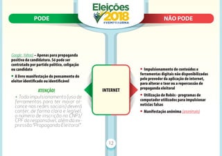 PODE N
NÃO PODE
PODE NÃO PODE
12
Google, Yahoo) – Apenas para propaganda
positiva da candidatura. Só pode ser
contratado por partido político, coligação
ou candidato
• A livre manifestação do pensamento do
eleitor identiﬁcado ou identiﬁcável
ATENÇÃO!
• Todo impulsionamento (uso de
ferramentas para ter maior al-
cance nas redes sociais) deverá
conter, de forma clara e legível,
o número de inscrição no CNPJ/
CPF do responsável, além da ex-
pressão “Propaganda Eleitoral”
• Impulsionamento de conteúdos e
ferramentas digitais não disponibilizadas
pelo provedor da aplicação de internet,
para alterar o teor ou a repercussão de
propaganda eleitoral
• Utilização de Robôs - programas de
computador utilizados para impulsionar
notícias falsas
• Manifestação anônima (anonimato)
INTERNET
 