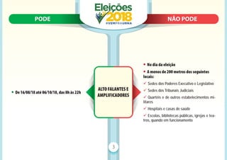 PODE N
NÃO PODE
PODE NÃO PODE
3
ALTO FALANTES E
AMPLIFICADORES
• De 16/08/18 até 06/10/18, das 8h às 22h
• No dia da eleição
• A menos de 200 metros dos seguintes
locais:
9 Sedes dos Poderes Executivo e Legislativo
9 Sedes dos Tribunais Judiciais
9 Quartéis e de outros estabelecimentos mi-
litares
9 Hospitais e casas de saúde
9 Escolas, bibliotecas públicas, igrejas e tea-
tros, quando em funcionamento
 