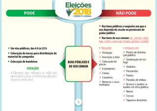 PODE N
NÃO PODE
PODE NÃO PODE
5
BENS PÚBLICOS E
DE USO COMUM
• Em vias públicas, das 6 h às 22 h
• Colocação de mesas para distribuição de
material de campanha
• Colocação de bandeiras
ATENÇÃO!
• Devem ser móveis e não po-
dem diﬁcultar o trânsito de pes-
soas e veículos
• Nos bens públicos e naqueles em que o
uso dependa de cessão ou permissão do
poder público
• Nos bens de uso comum (ex. cinema, clube
loja, centro comercial, templo, ginásio, estádio)
• Não pode:
9 Pichação
9 Inscrição a tinta
9 Colocação de
placas
9 Estandartes
9 Faixas
9 Cavaletes
9 Bonecos e asse-
melhados
• Inclusive em:
9 Postes de ilumina-
ção pública
9 Sinalização de trá-
fego
9 Viadutos
9 Passarelas
9 Pontes
9 Paradas de ônibus
9 Árvores e jardins si-
tuados em área pública
9 Muros
9 Cercas
9 Tapumes divisórios
 