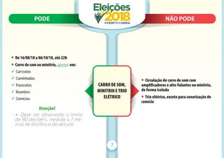 PODE N
NÃO PODE
PODE NÃO PODE
7
CARRO DE SOM,
MINITRIO E TRIO
ELÉTRICO
• De 16/08/18 a 06/10/18, até 22h
• Carro de som ou minitrio, apenas em:
9 Carreatas
9 Caminhadas
9 Passeatas
9 Reuniões
9 Comícios
Atenção!
• Deve ser observado o limite
de 80 decibéis, medido a 7 me-
tros de distância do veículo
• Circulação de carro de som com
ampliﬁcadores e alto-falantes ou minitrio,
de forma isolada
• Trio elétrico, exceto para sonorização de
comício
 