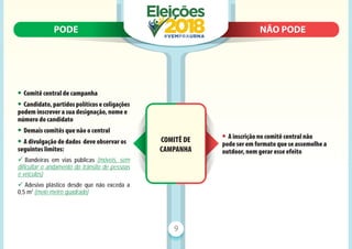 PODE N
NÃO PODE
PODE NÃO PODE
9
COMITÊ DE
CAMPANHA
• Comitê central de campanha
• Candidato,partidospolíticosecoligações
podem inscrever a sua designação, nome e
número do candidato
• Demais comitês que não o central
• A divulgação de dados deve observar os
seguintes limites:
9 Bandeiras em vias públicas (móveis, sem
dificultar o andamento do trânsito de pessoas
e veículos)
9 Adesivo plástico desde que não exceda a
0,5 m2
(meio metro quadrado)
• A inscrição no comitê central não
pode ser em formato que se assemelhe a
outdoor, nem gerar esse efeito
 
