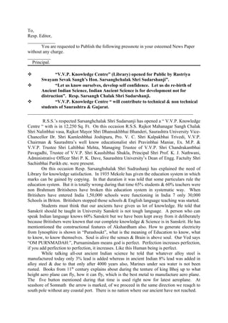 To,
Resp. Editor,
____________
       You are requested to Publish the following pressnote in your esteemed News Paper
without any charge.
__________
  Principal.

            “V.V.P. Knowledge Centre” (Library) opened for Public by Rastriya
      Swayam Sevak Sangh’s Hon. Sarsanghchalak Shri Sudarshanji”.
            “Let us know ourselves, develop self confidence. Let us do re-birth of
      Ancient Indian Science, Indian Ancient Science is for development not for
      distruction”. Resp. Sarsangh Chalak Shri Sudarshanji.
            “V.V.P. Knowledge Centre “ will contribute to technical & non technical
      students of Saurashtra & Gujarat.
________________________________________________________________________
        R.S.S.’s respected Sarsanghchalak Shri Sudarsanji has opened a “ V.V.P. Knowledge
Centre “ with is in 12,250 Sq. Ft. On this occasion R.S.S. Rajkot Mahanagar Sangh Chalak
Shri Nalinbhai vasa, Rajkot Mayor Shri Dhansukhbhai Bhanderi, Saurashtra University Vice-
Chancellor Dr. Shri Kamleshbhai Joshipura, Pro. V. C. Shri Kalpakbhai Trivedi, V.V.P.
Chairman & Saurashtra’s well know educationalist shri Pravinbhai Maniar, Ex. M.P. &
V.V.P. Trustee Shri Laltibhai Mehta, Managing Trustee of V.V.P. Shri Chandrakantbhai
Pavagadhi, Trustee of V.V.P. Shri Kaushibhai Shukla, Principal Shri Prof. K. J. Nathwani,
Administrative Officer Shri P. K. Dave, Saurashtra University’s Dean of Engg. Factulty Shri
Sachinbhai Parikh etc. were present.
        On this occasion Resp. Sarsanghshalak Shri Sudrashanji has explained the need of
Library for knowledge satisfaction. In 1935 Mekole has given the education system in which
marks can be gained by copying. In that duration it was told that some particulars rule the
education system. But it is totally wrong during that time 65% students & 60% teachers were
non Brahmum Britisheres have broken this education system in systematic way. When
Britishers have entered India 1,50,000 schools were functioning in India 7 only 30,000
Schools in Briton. Britishers stopped those schools & English language teaching was started.
        Students must think that our ancients have given us lot of knowledge. He told that
Sanskrit should be taught in University Sanskrit is not tough language. A person who can
speak Indian language knows 60% Sanskrit but we have been kept away from it deliberately
because Britishers were known that our complete knowledge & Science is in Sanskrit. He has
mentiontioned the constructional features of Akshardham also. How to generate electricity
from Iynosphire is shown in “Purashsukt”, what is the meaning of Education to know, what
to know, to know themselves. Soul is alive the senses & Brain is above soul. Our Ved says
“OM PURNMADAH:”, Purnamindam means god is perfect. Perfection increases perfection,
if you add perfection to perfection, it increases. Like this Human being is perfect.
        While talking all-out ancient Indian science he told that whatever alloy steel is
manufactured today only 3% lead is added whereas in ancient Indian 8% lead was added in
alloy steel & due to that only after 4000 years also, Marines under sea water is not been
rusted. Books from 11th century explains about during the tenture of king Bhoj up to what
height aero plane can fly, how it can fly, which is the best metal to manufacture aero plane.
The five button mentioned during that time is used right now for latest aeroplane. At
seashore of Somnath the arrow is marked, of we proceed in the same direction we reaqch to
south pole without any coastal port. There is no nation where our ancient have not reached.
 