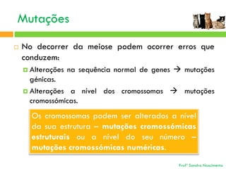 Mutações


No decorrer da meiose podem ocorrer erros que
conduzem:
 Alterações

na sequência normal de genes  mutações

génicas.
 Alterações a nível dos cromossomas  mutações
cromossómicas.

Os cromossomas podem ser alterados a nível
da sua estrutura – mutações cromossómicas
estruturais ou a nível do seu número –
mutações cromossómicas numéricas.
Profª Sandra Nascimento

 