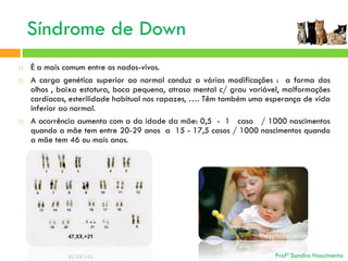 Síndrome de Down





É a mais comum entre os nados-vivos.
A carga genética superior ao normal conduz a várias modificações : a forma dos
olhos , baixa estatura, boca pequena, atraso mental c/ grau variável, malformações
cardíacas, esterilidade habitual nos rapazes, …. Têm também uma esperança de vida
inferior ao normal.
A ocorrência aumenta com a da idade da mãe: 0,5 - 1 caso / 1000 nascimentos
quando a mãe tem entre 20-29 anos a 15 - 17,5 casos / 1000 nascimentos quando
a mãe tem 46 ou mais anos.

Profª Sandra Nascimento

 