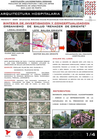 INSTITUCIÓN UNIVERSITARIA CESMAG
           FACULTAD DE ARQUITECTURA Y BELLAS ARTES
                  PROGRAMA DE ARQUITECTURA
                      SAN JUAN DE PASTO
Decana. Arq. Amanda Ordoñez Bravo. Asesores. Arq. Carlos Narváez – Arq. Martha Enríquez.



ARQUITECTURA HOSPITALARIA
proyecto V – 2009- estudiantes. Bernardo Chaves Rivas-Carlos Hugo Benavides Chamorro.

   SINTESIS DE INVESTIGACION Y CONCEPTUALIZACION
   ORGANISMO DE SALUD “RENACER DE ORIENTE”
         LOCALIZACIÓN                        LOTE SALIDA ORIENTE




                                                                         VIA PASO POR PASTO
                                                                                                                                    INTERCANBIADOR SAN
                                                                                                                                         FERNANDO
                      VIA A ORIENTE




     CIUDAD SAN JUAN DE                        SECTOR SALIDA ORIENTE                                           IMPLANTACIÓN DEL PROYECTO
           PASTO,
                                                                                                                     HOSPITALARIO
     USUARIOS:                                                                                analisis del lugar.
     ESTE SECTOR SERA DE FACIL Y RAPIDO ACCCESO DEBIDO                                        se tomo la decisión de abquirir este lote para el
     A LAS VIAS PROPUESTAS, Y PODRAN UTILIZAR EL
     ORGANISMO DE SALUD LOS SIGUIENTES HABITANTES:                                            diseño del organismo hospitalario, debido a que, se

     BARRIOS: POPULAR, PILAR DEL RIO, PUCALPA III,                                            encuentra trazada la futura via “paso por pasto”

                   CAICEDONIA, PEJENDINO REYES.                                               junto a este predio, la cual generara una rapida
                                                                                              moviilidad para los habitantes de los corregimientos
     CORREGIMIENTOS:        MOCONDINO,       DOLORES,
     BUESAQUILLO, SAN FERNANDO, LA LAGUNA, CABRERA,                                           y municipios aledaños; y asi los usuarios haran un
     CANCHALA, EL ENCANO, BOTANILLA, DAZA, CHACHAGUI,                                         uso del organismo hospitalario, sin ingresar a la
     CUJACAL, TESCUAL, JOMGOBITO.
                                                                                              ciudad, obteniendo un servicio mas agil en caso de
     MUNICIPIOS: sibundoy, san francisco, catambuco, el
     sebadal, yacuanquer, rio bobo, el pedregal, pilcuan,                                     una eventualidad de salud.
     buesaco, la union, san jose de alban, la cruz, san
     bernardo.



                                                                                              REFERENTES:
                                                                                              referente arquitectonico. hundertwasser
                                                                                              -   debido   a    la    representación          de         la
         LA LAGUNA                          MOCONDINO
                                                                                              naturaleza       en    el   predominio      de         sus
                                                                                              lineas curvas.y formas organicas.




         CATAMBUCO                           CABRERA




                                               BARRIO EL
              TESCUAL                           POPULAR



                                                                                                                                          1/4
                                                                                                                                          1/4
 