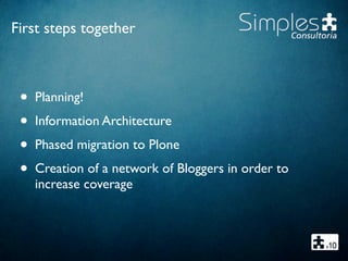 First steps together
• Planning!
• Information Architecture
• Phased migration to Plone
• Creation of a network of Bloggers in order to
increase coverage
 