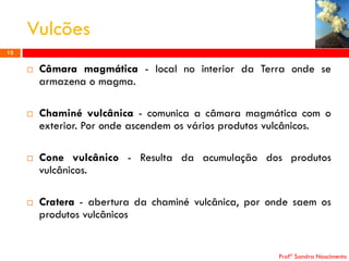 Vulcões
12









Câmara magmática - local no interior da Terra onde se
armazena o magma.
Chaminé vulcânica - comunica a câmara magmática com o
exterior. Por onde ascendem os vários produtos vulcânicos.
Cone vulcânico - Resulta da acumulação dos produtos
vulcânicos.
Cratera - abertura da chaminé vulcânica, por onde saem os
produtos vulcânicos

Profª Sandra Nascimento

 
