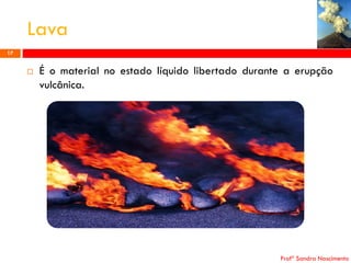 Lava
17



É o material no estado líquido libertado durante a erupção
vulcânica.

Profª Sandra Nascimento

 