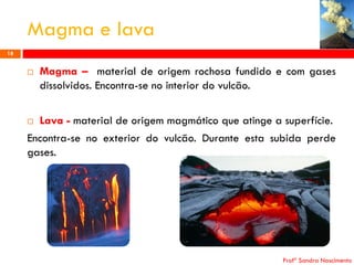 Magma e lava
18



Magma – material de origem rochosa fundido e com gases
dissolvidos. Encontra-se no interior do vulcão.

Lava - material de origem magmático que atinge a superfície.
Encontra-se no exterior do vulcão. Durante esta subida perde
gases.


Profª Sandra Nascimento

 