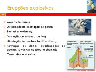 Erupções explosivas
24










Lava muito viscosa;
Dificuldade na libertação de gases;
Explosões violentas;
Formação de nuvens ardentes;
Libertação de bombas, lapilli e cinzas;
Formação de domas arredondados ou
agulhas vulcânicas na própria chaminé;
Cones altos e estreitos.

Profª Sandra Nascimento

 