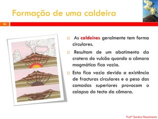 Formação de uma caldeira
26







As caldeiras geralmente tem forma
circulares.
Resultam de um abatimento da
cratera do vulcão quando a câmara
magmática fica vazia.
Esta fica vazia devido a existência
de fracturas circulares e o peso das
camadas superiores provocam o
colapso do tecto da câmara.

Profª Sandra Nascimento

 