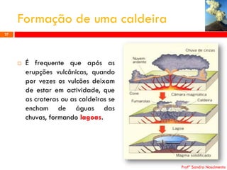 Formação de uma caldeira
27



É frequente que após as
erupções vulcânicas, quando
por vezes os vulcões deixam
de estar em actividade, que
as crateras ou as caldeiras se
encham de águas das
chuvas, formando lagoas.

Profª Sandra Nascimento

 
