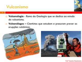 Vulcanismo
6





Vulcanologia - Ramo da Geologia que se dedica ao estudo
do vulcanismo.
Vulcanólogos – Cientistas que estudam e procuram prever as
erupções vulcânicas.

Profª Sandra Nascimento

 