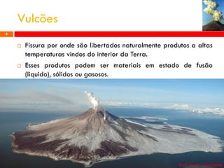 Vulcões
8





Fissura por onde são libertados naturalmente produtos a altas
temperaturas vindos do interior da Terra.
Esses produtos podem ser materiais em estado de fusão
(liquido), sólidos ou gasosos.

Profª Sandra Nascimento

 