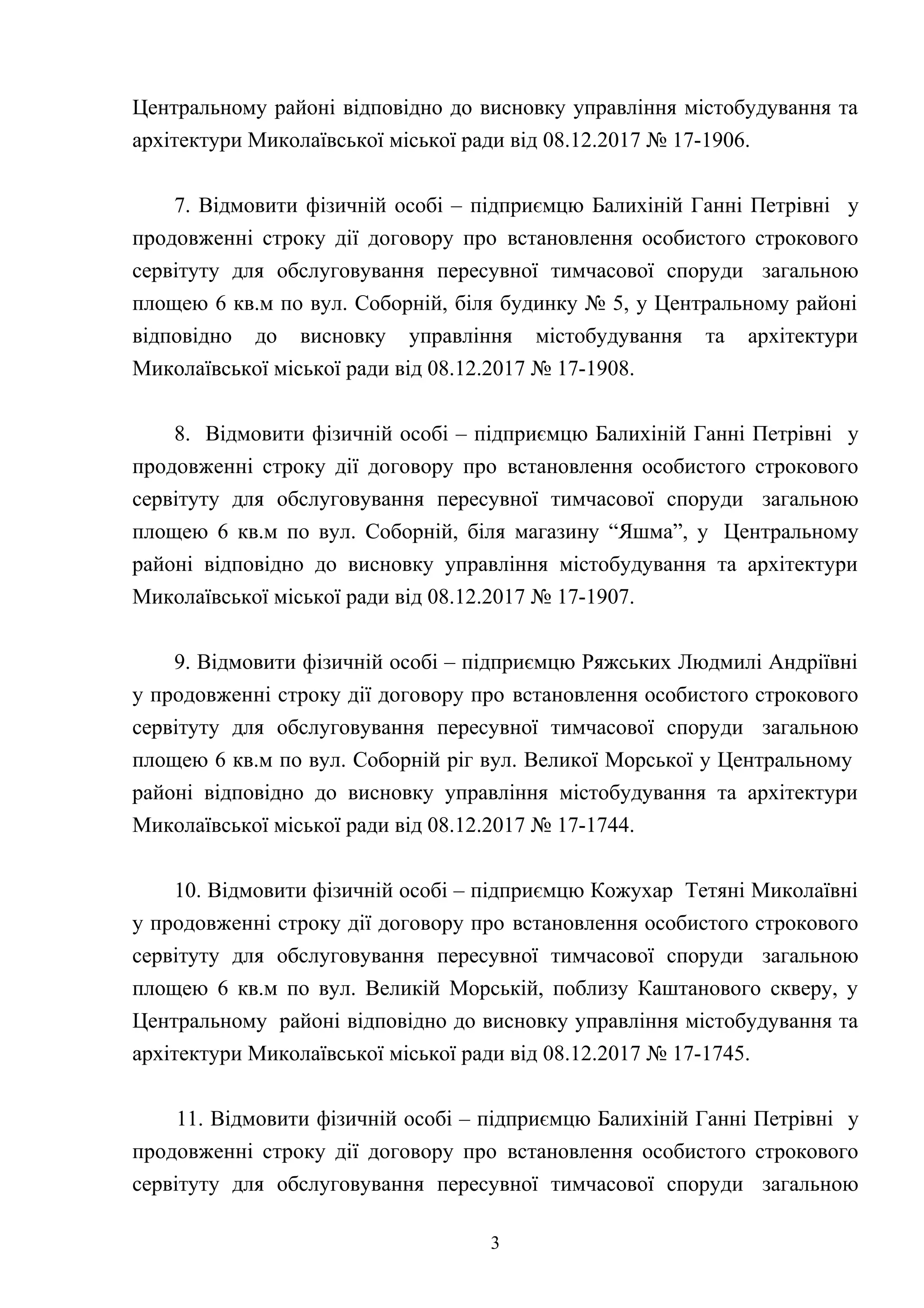 Центральному районі відповідно до висновку управління містобудування та
архітектури Миколаївської міської ради від 08.12.2017 № 17-1906.
7. Відмовити фізичній особі – підприємцю Балихіній Ганні Петрівні у
продовженні строку дії договору про встановлення особистого строкового
сервітуту для обслуговування пересувної тимчасової споруди загальною
площею 6 кв.м по вул. Соборній, біля будинку № 5, у Центральному районі
відповідно до висновку управління містобудування та архітектури
Миколаївської міської ради від 08.12.2017 № 17-1908.
8. Відмовити фізичній особі – підприємцю Балихіній Ганні Петрівні у
продовженні строку дії договору про встановлення особистого строкового
сервітуту для обслуговування пересувної тимчасової споруди загальною
площею 6 кв.м по вул. Соборній, біля магазину “Яшма”, у Центральному
районі відповідно до висновку управління містобудування та архітектури
Миколаївської міської ради від 08.12.2017 № 17-1907.
9. Відмовити фізичній особі – підприємцю Ряжських Людмилі Андріївні
у продовженні строку дії договору про встановлення особистого строкового
сервітуту для обслуговування пересувної тимчасової споруди загальною
площею 6 кв.м по вул. Соборній ріг вул. Великої Морської у Центральному
районі відповідно до висновку управління містобудування та архітектури
Миколаївської міської ради від 08.12.2017 № 17-1744.
10. Відмовити фізичній особі – підприємцю Кожухар Тетяні Миколаївні
у продовженні строку дії договору про встановлення особистого строкового
сервітуту для обслуговування пересувної тимчасової споруди загальною
площею 6 кв.м по вул. Великій Морській, поблизу Каштанового скверу, у
Центральному районі відповідно до висновку управління містобудування та
архітектури Миколаївської міської ради від 08.12.2017 № 17-1745.
11. Відмовити фізичній особі – підприємцю Балихіній Ганні Петрівні у
продовженні строку дії договору про встановлення особистого строкового
сервітуту для обслуговування пересувної тимчасової споруди загальною
3
 